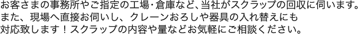 お客さまの事務所やご指定の工場・倉庫など、当社がスクラップの回収に伺います。 また、現場へ直接お伺いし、クレーンおろしや器具の入れ替えにも 対応致します！スクラップの内容や量などお気軽にご相談ください。